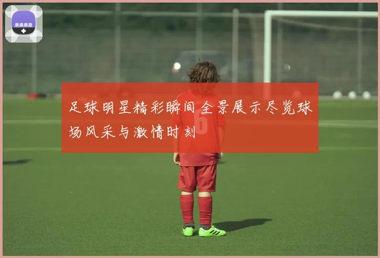 足球明星精彩瞬间全景展示尽览球场风采与激情时刻