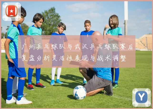 广州乒乓球队与武汉乒乓球队赛后复盘分析灵活性表现与战术调整