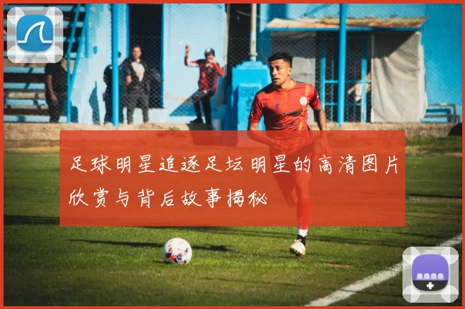 足球明星追逐足坛明星的高清图片欣赏与背后故事揭秘