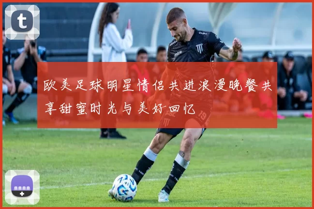 欧美足球明星情侣共进浪漫晚餐共享甜蜜时光与美好回忆