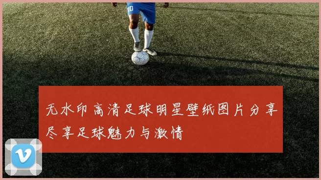 无水印高清足球明星壁纸图片分享尽享足球魅力与激情