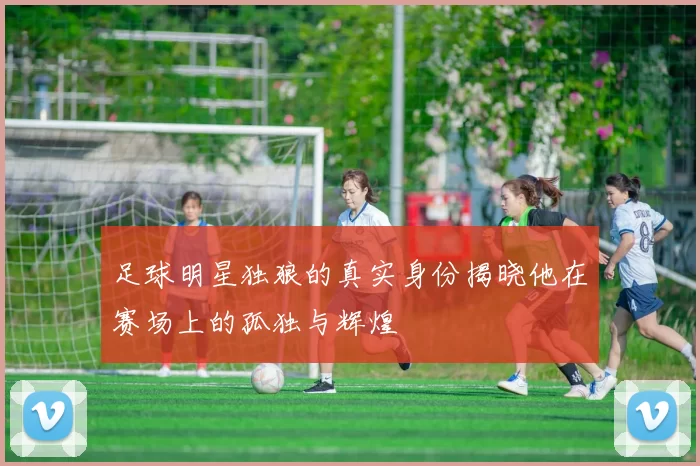 足球明星独狼的真实身份揭晓他在赛场上的孤独与辉煌