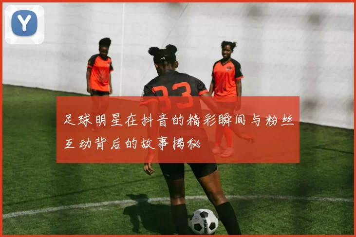 足球明星在抖音的精彩瞬间与粉丝互动背后的故事揭秘