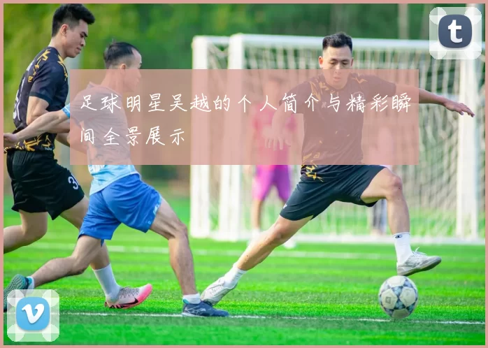 足球明星吴越的个人简介与精彩瞬间全景展示