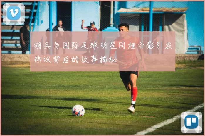 胡兵与国际足球明星同框合影引发热议背后的故事揭秘