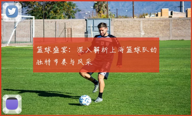 篮球盛宴：深入解析上海篮球队的独特节奏与风采