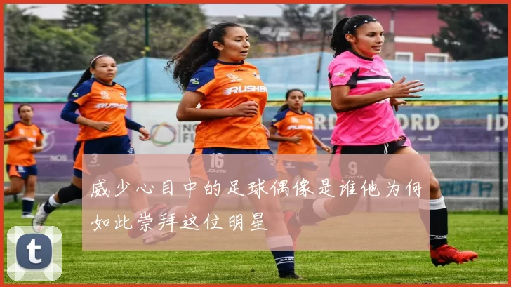 威少心目中的足球偶像是谁他为何如此崇拜这位明星