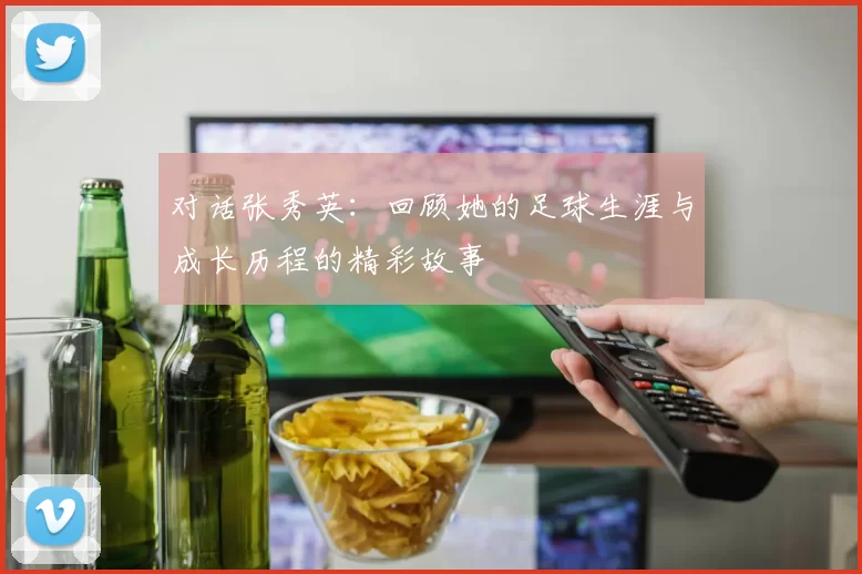 对话张秀英：回顾她的足球生涯与成长历程的精彩故事