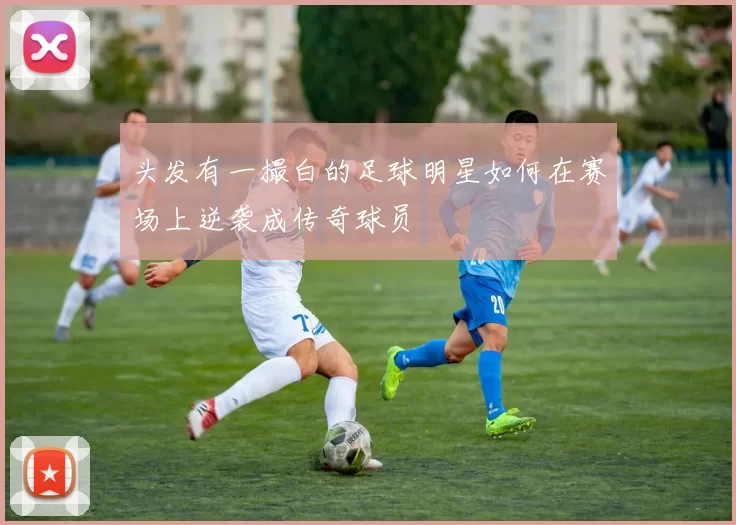 头发有一撮白的足球明星如何在赛场上逆袭成传奇球员