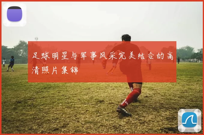 足球明星与军事风采完美结合的高清照片集锦