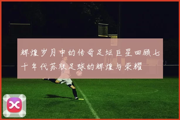 辉煌岁月中的传奇足坛巨星回顾七十年代苏联足球的辉煌与荣耀