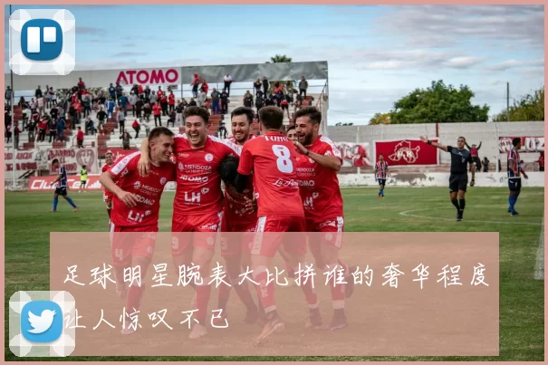 足球明星腕表大比拼谁的奢华程度让人惊叹不已