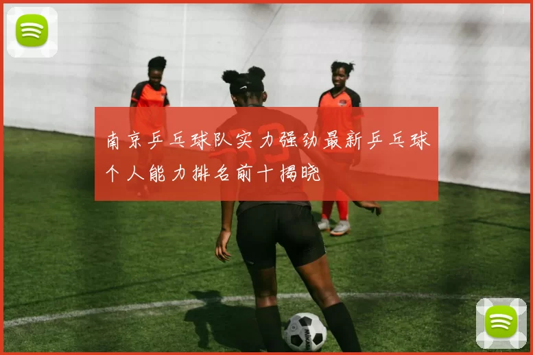 南京乒乓球队实力强劲最新乒乓球个人能力排名前十揭晓