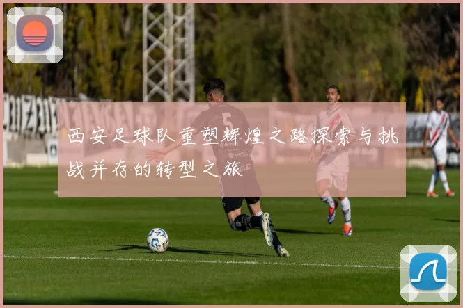 西安足球队重塑辉煌之路探索与挑战并存的转型之旅