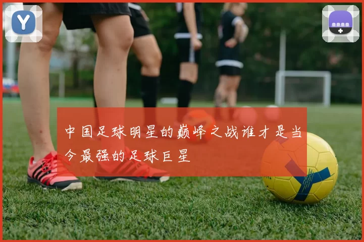中国足球明星的巅峰之战谁才是当今最强的足球巨星
