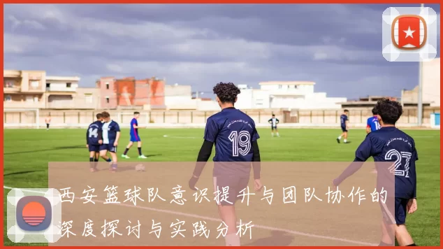西安篮球队意识提升与团队协作的深度探讨与实践分析