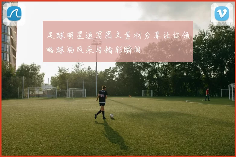 足球明星速写图文素材分享让你领略球场风采与精彩瞬间