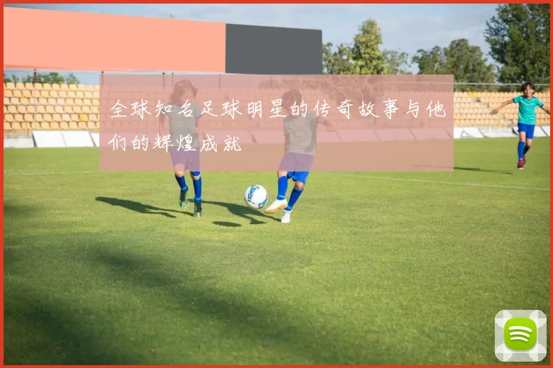 全球知名足球明星的传奇故事与他们的辉煌成就