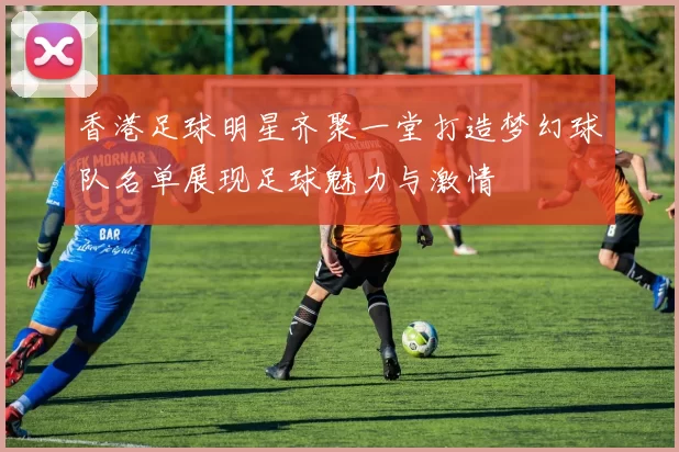 香港足球明星齐聚一堂打造梦幻球队名单展现足球魅力与激情