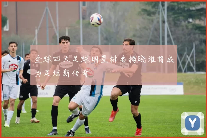 全球四大足球明星排名揭晓谁将成为足坛新传奇